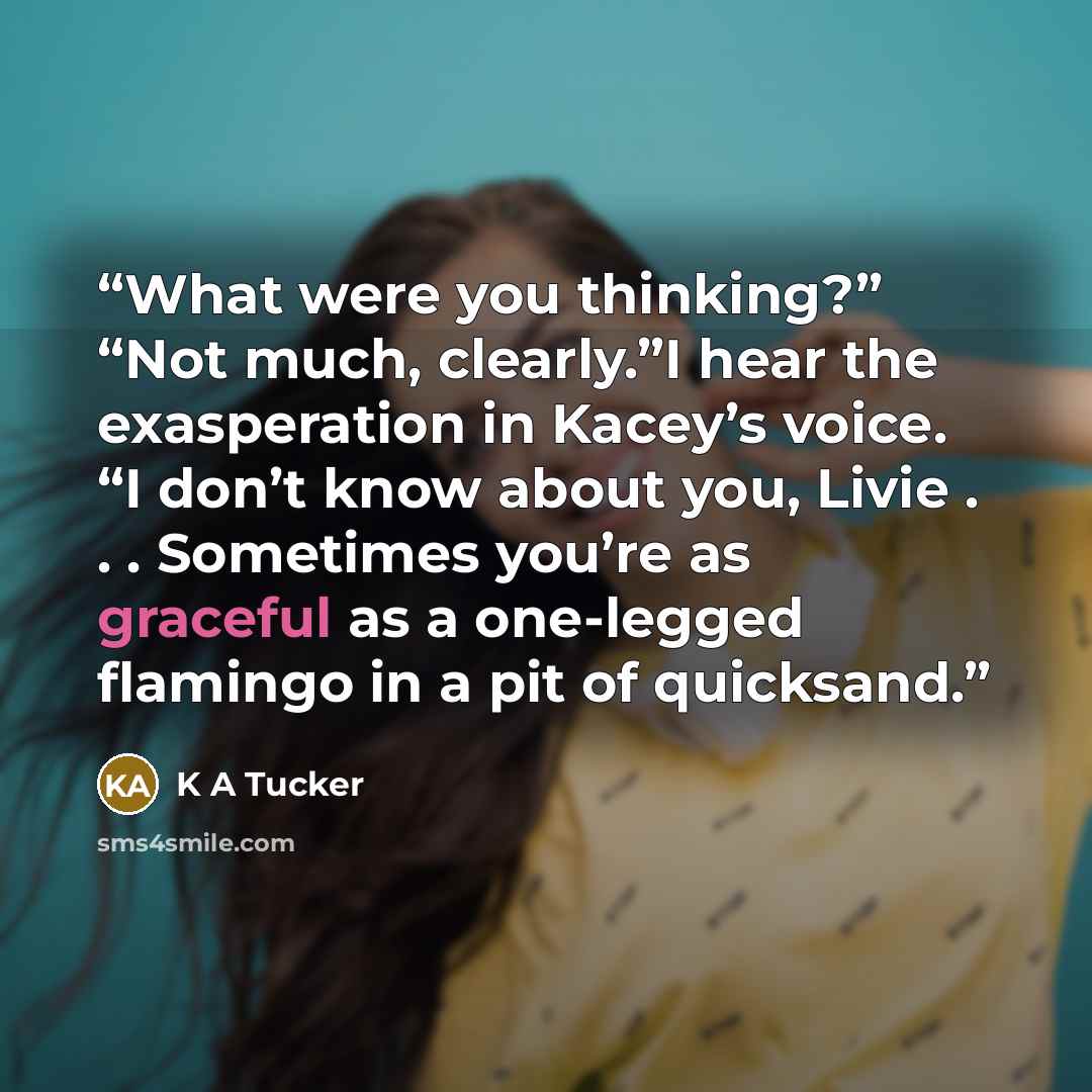 “What were you thinking?” “Not much, clearly.”I hear the exasperation in Kacey’s voice. “I don’t know about you, Livie . . . Sometimes you’re as graceful as a one-legged flamingo in a pit of quicksand.” quote by K A Tucker