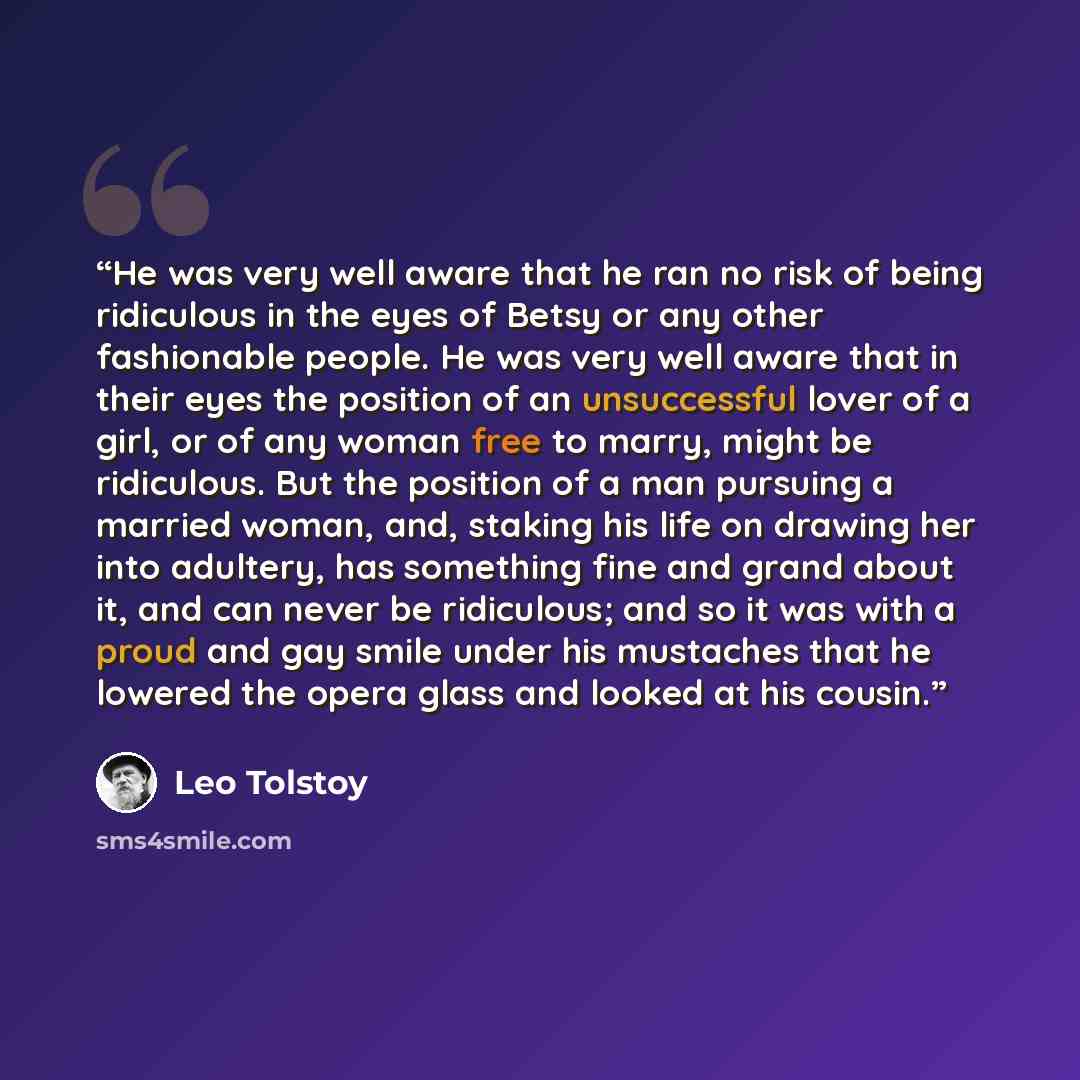“He was very well aware that he ran no risk of being ridiculous in the eyes of Betsy or any other fashionable people. He was very well aware that in their eyes the position of an unsuccessful lover of a girl, or of any woman free to marry, might be ridiculous. But the position of a man pursuing a…” quote by Leo Tolstoy