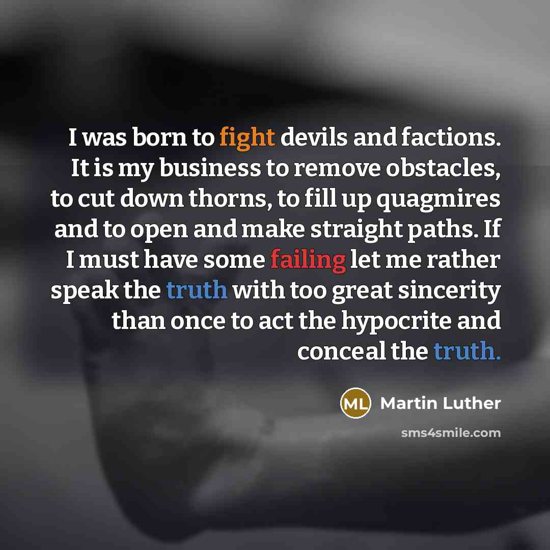 “I was born to fight devils and factions. It is my business to remove obstacles, to cut down thorns, to fill up quagmires and to open and make straight paths. If I must have some failing let me rather speak the truth with too great sincerity than once to act the hypocrite and conceal the truth.” quote by Martin Luther