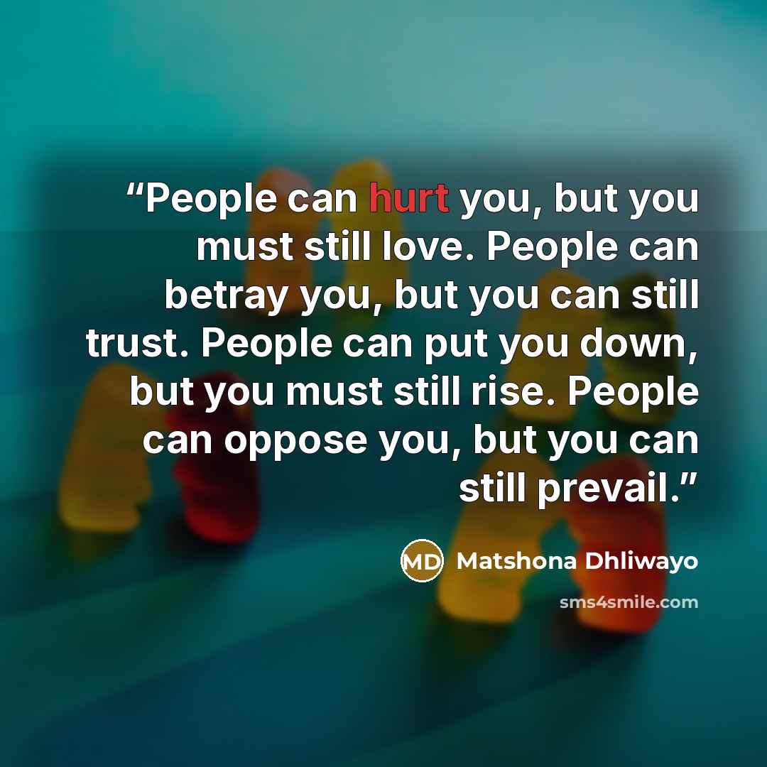 “People can hurt you, but you must still love. People can betray you, but you can still trust. People can put you down, but you must still rise. People can oppose you, but you can still prevail.” quote by Matshona Dhliwayo