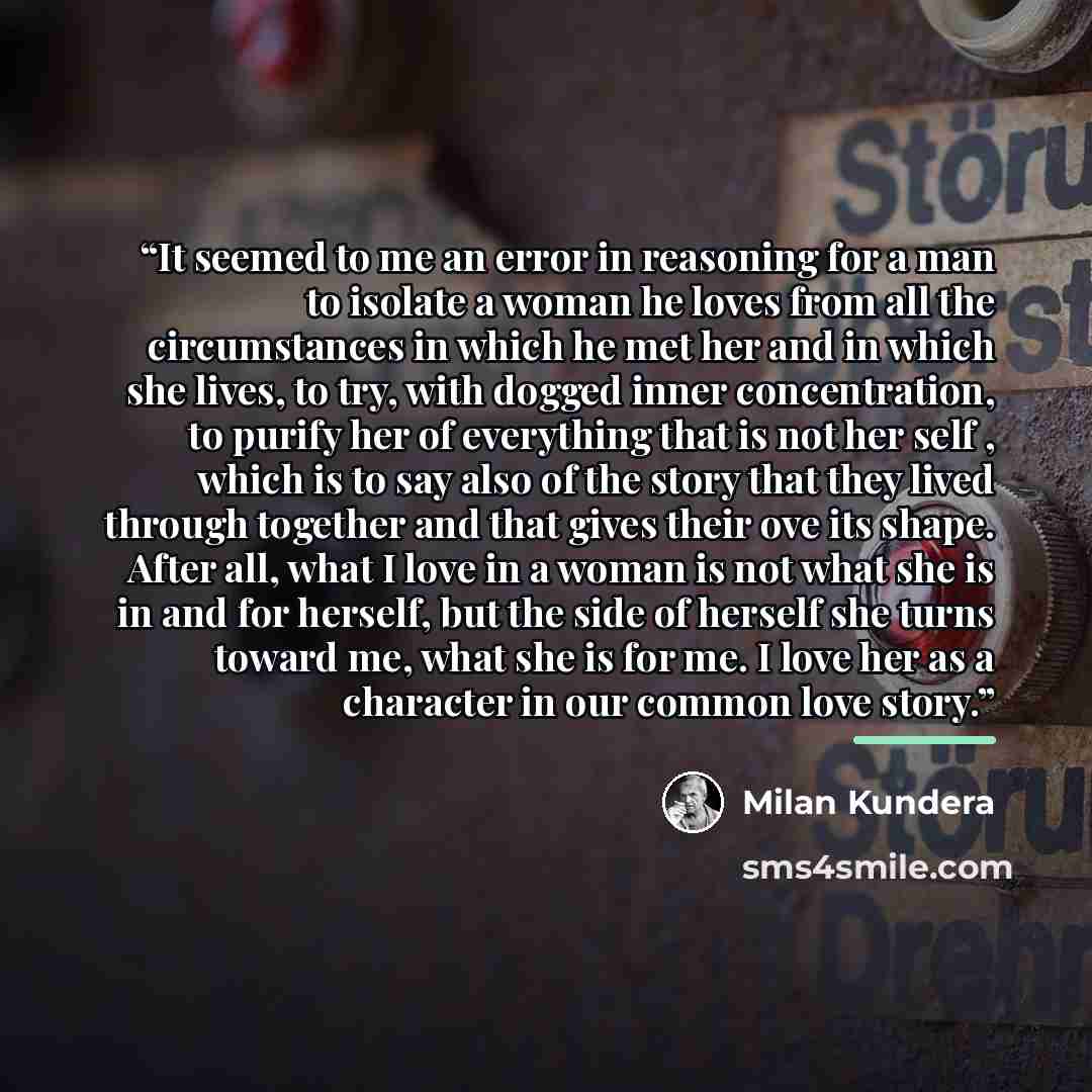 “It seemed to me an error in reasoning for a man to isolate a woman he loves from all the circumstances in which he met her and in which she lives, to try, with dogged inner concentration, to purify her of everything that is not her self , which is to say also of the story that they lived through…” quote by Milan Kundera