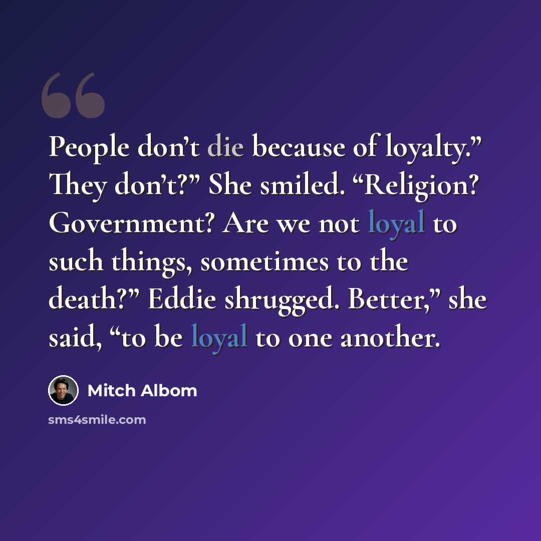 “People don’t die because of loyalty.” They don’t?” She smiled. “Religion? Government? Are we not loyal to such things, sometimes to the death?” Eddie shrugged. Better,” she said, “to be loyal to one another.” quote by Mitch Albom