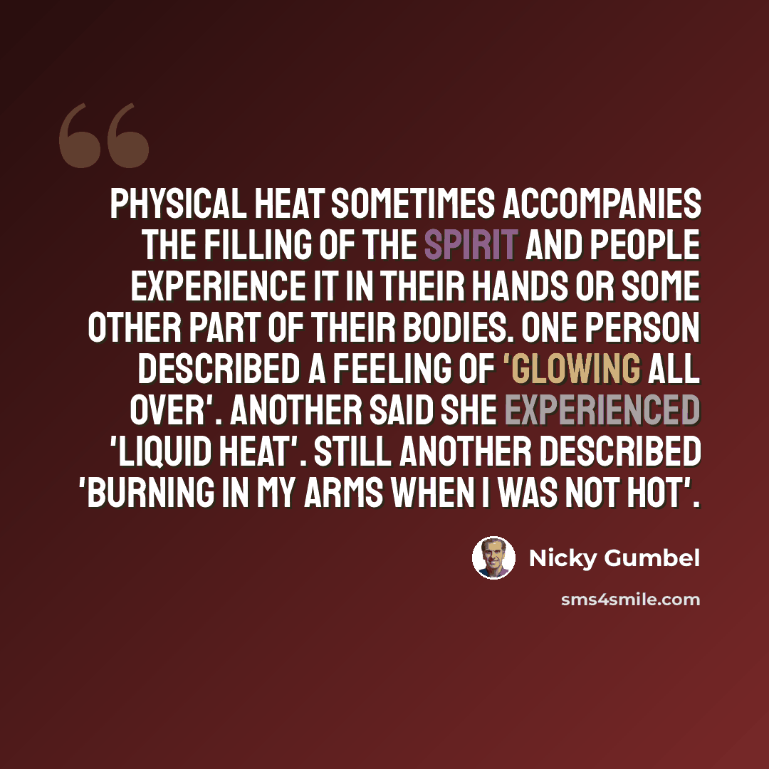 “Physical heat sometimes accompanies the filling of the Spirit and people experience it in their hands or some other part of their bodies. One person described a feeling of 'glowing all over'. Another said she experienced 'liquid heat'. Still another described 'burning in my arms when I was not hot'.” quote by Nicky Gumbel