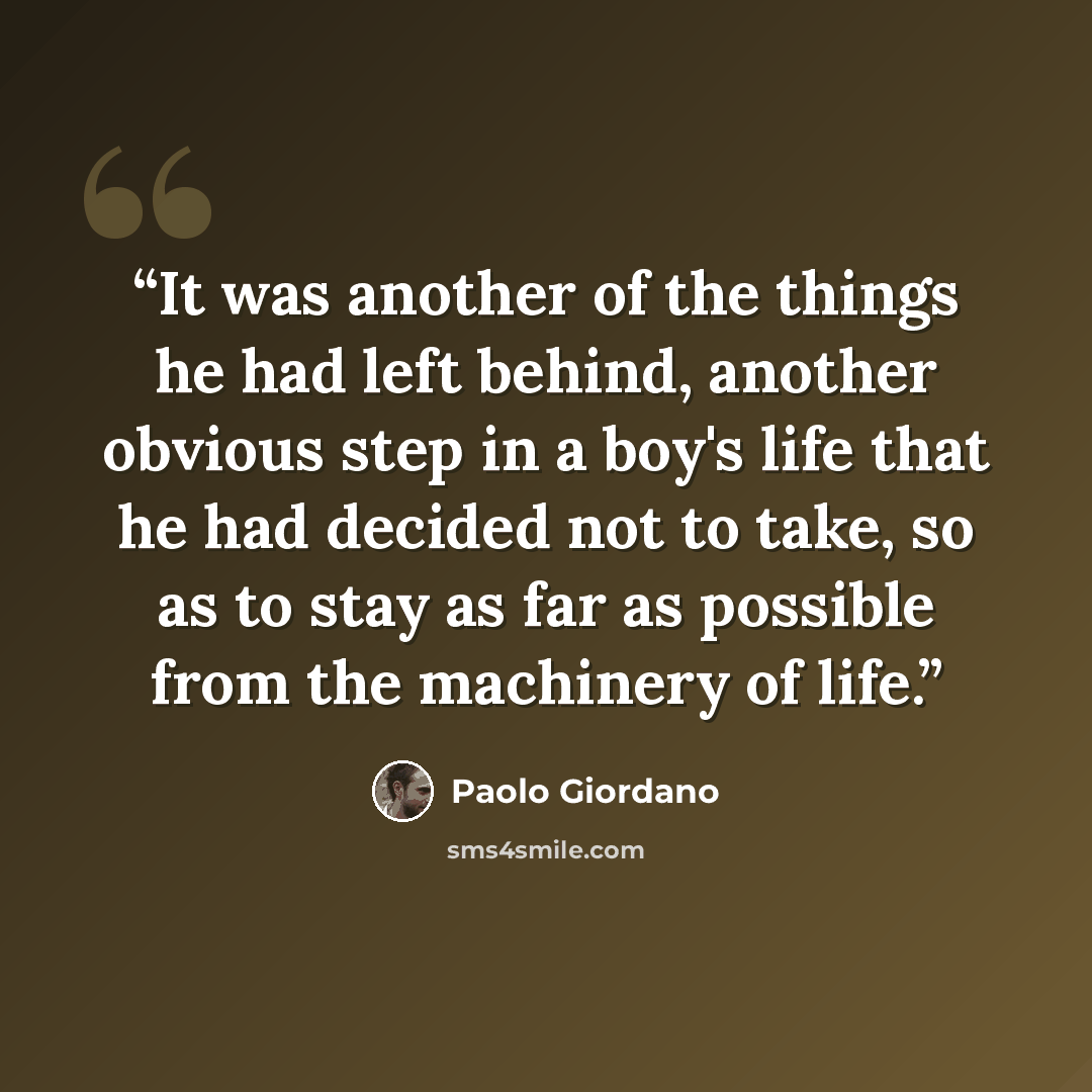 “It was another of the things he had left behind, another obvious step in a boy's life that he had decided not to take, so as to stay as far as possible from the machinery of life.” quote by Paolo Giordano
