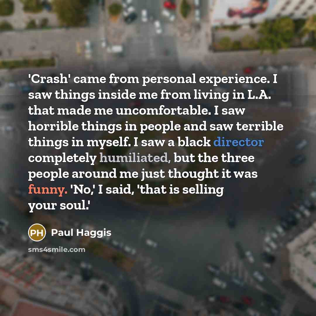 “'Crash' came from personal experience. I saw things inside me from living in L.A. that made me uncomfortable. I saw horrible things in people and saw terrible things in myself. I saw a black director completely humiliated, but the three people around me just thought it was funny. 'No,' I said…” quote by Paul Haggis