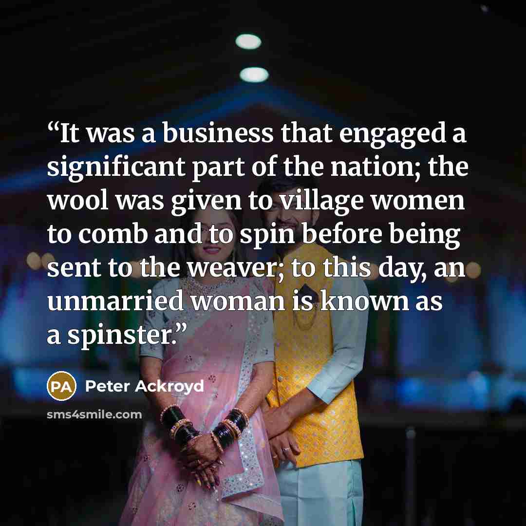 “It was a business that engaged a significant part of the nation; the wool was given to village women to comb and to spin before being sent to the weaver; to this day, an unmarried woman is known as a spinster.” quote by Peter Ackroyd