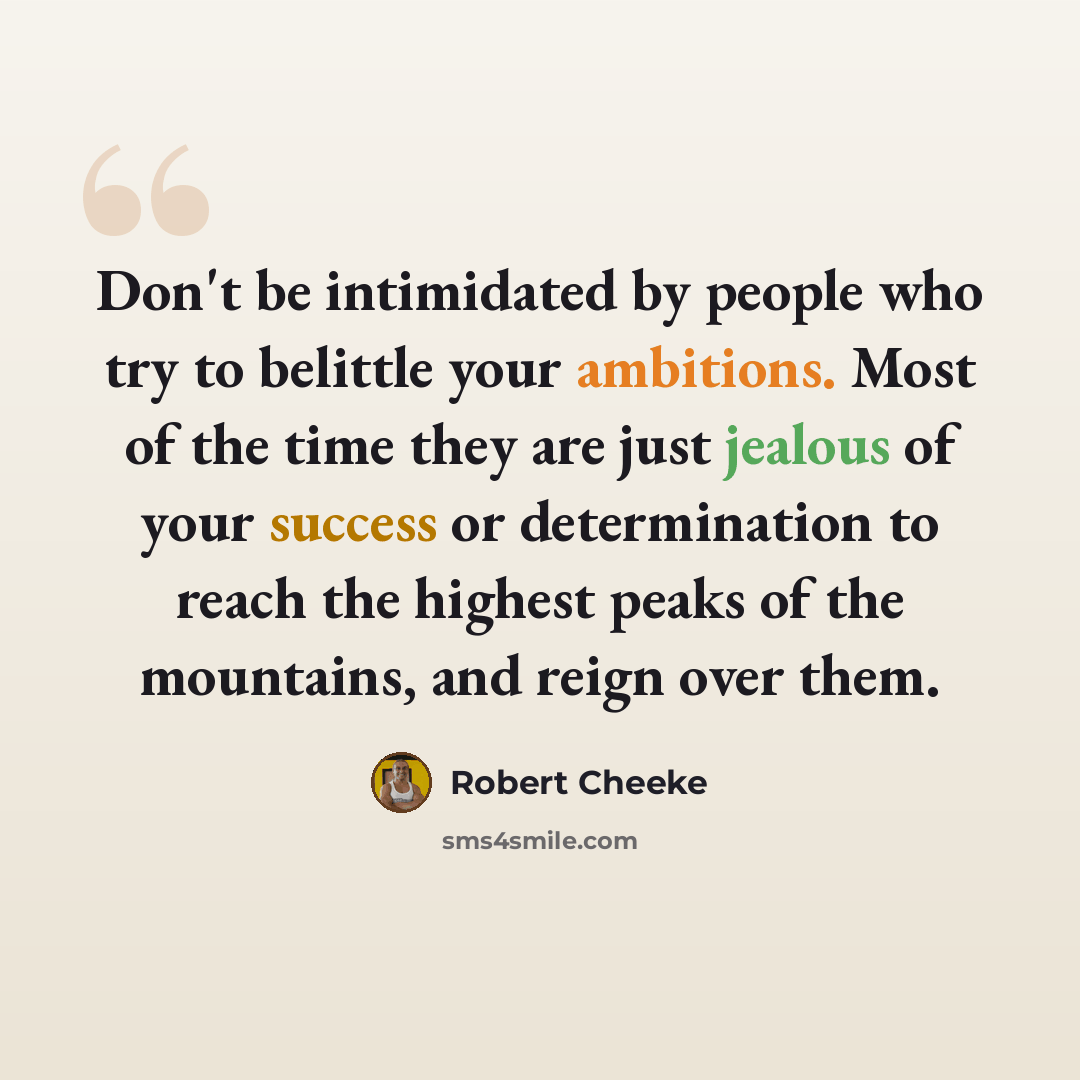 “Don't be intimidated by people who try to belittle your ambitions. Most of the time they are just jealous of your success or determination to reach the highest peaks of the mountains, and reign over them.” quote by Robert Cheeke