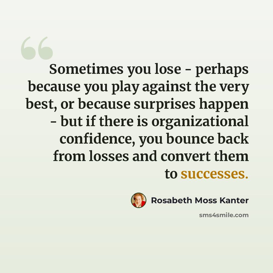 “Sometimes you lose - perhaps because you play against the very best, or because surprises happen - but if there is organizational confidence, you bounce back from losses and convert them to successes.” quote by Rosabeth Moss Kanter