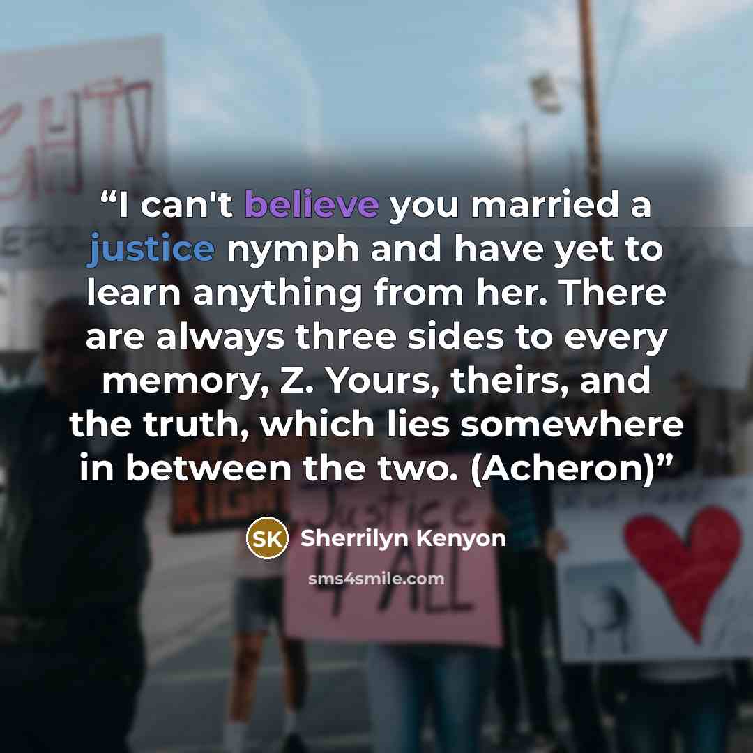 “I can't believe you married a justice nymph and have yet to learn anything from her. There are always three sides to every memory, Z. Yours, theirs, and the truth, which lies somewhere in between the two. (Acheron)” quote by Sherrilyn Kenyon
