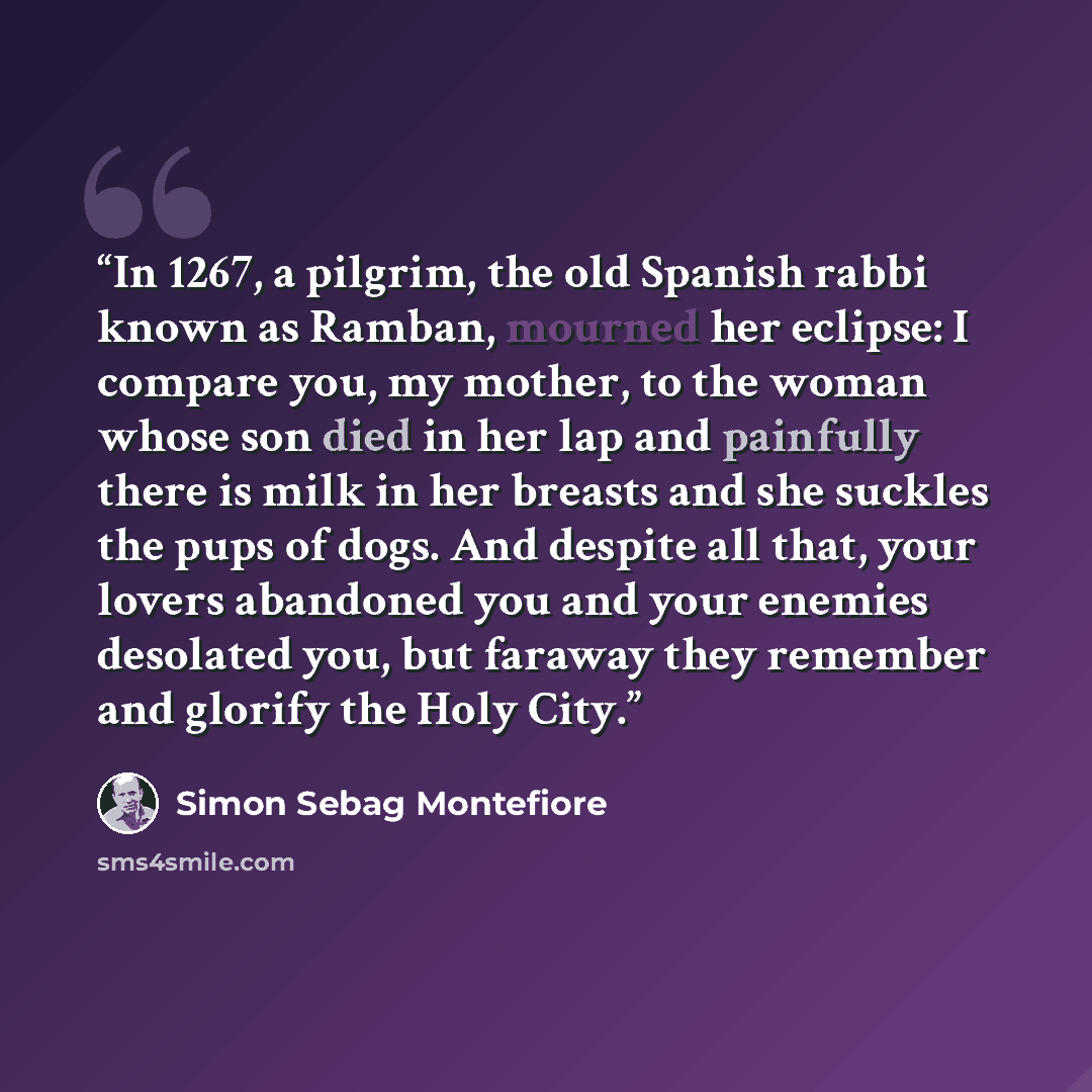 “In 1267, a pilgrim, the old Spanish rabbi known as Ramban, mourned her eclipse: I compare you, my mother, to the woman whose son died in her lap and painfully there is milk in her breasts and she suckles the pups of dogs. And despite all that, your lovers abandoned you and your enemies desolated…” quote by Simon Sebag Montefiore