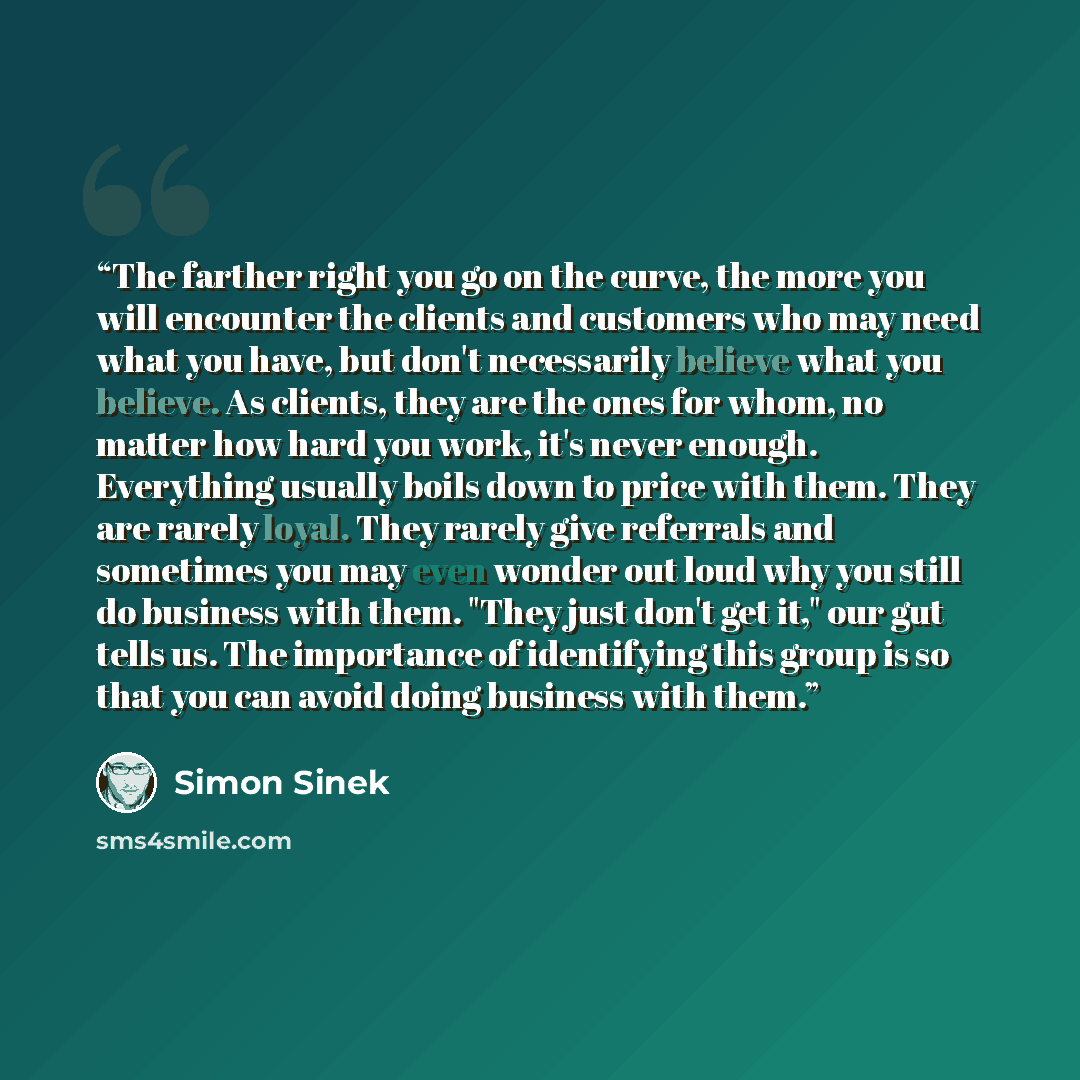“The farther right you go on the curve, the more you will encounter the clients and customers who may need what you have, but don't necessarily believe what you believe. As clients, they are the ones for whom, no matter how hard you work, it's never enough. Everything usually boils down to price…” quote by Simon Sinek