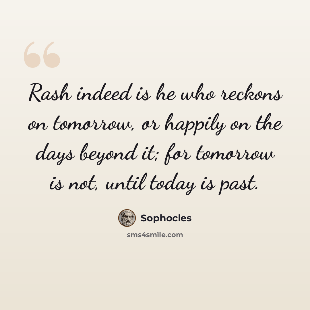 “Rash indeed is he who reckons on tomorrow, or happily on the days beyond it; for tomorrow is not, until today is past.” quote by Sophocles