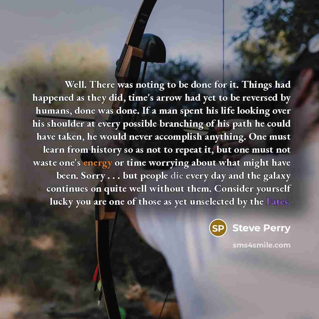 “Well. There was noting to be done for it. Things had happened as they did, time's arrow had yet to be reversed by humans, done was done. If a man spent his life looking over his shoulder at every possible branching of his path he could have taken, he would never accomplish anything. One must learn…” quote by Steve Perry