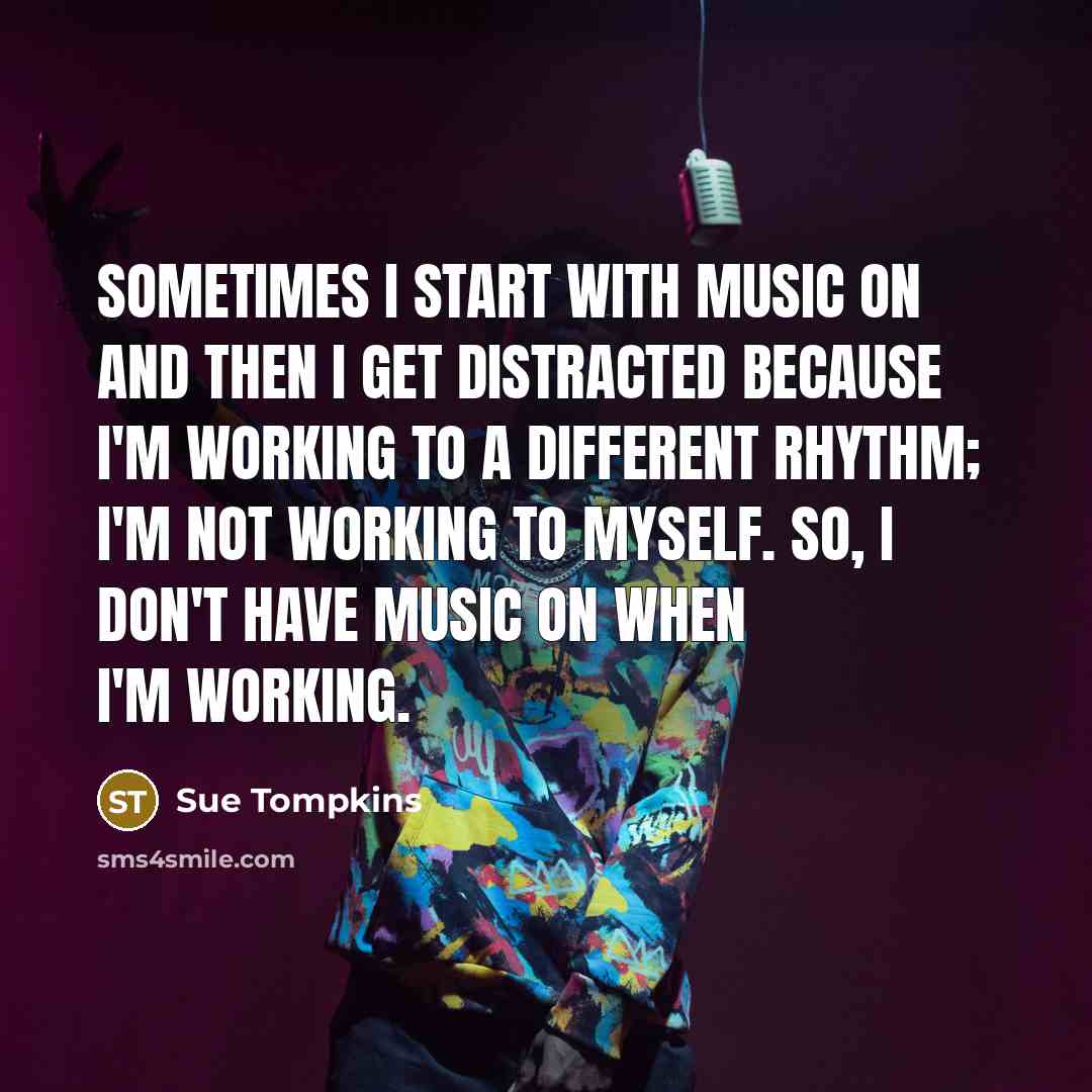 “Sometimes I start with music on and then I get distracted because I'm working to a different rhythm; I'm not working to myself. So, I don't have music on when I'm working.” quote by Sue Tompkins