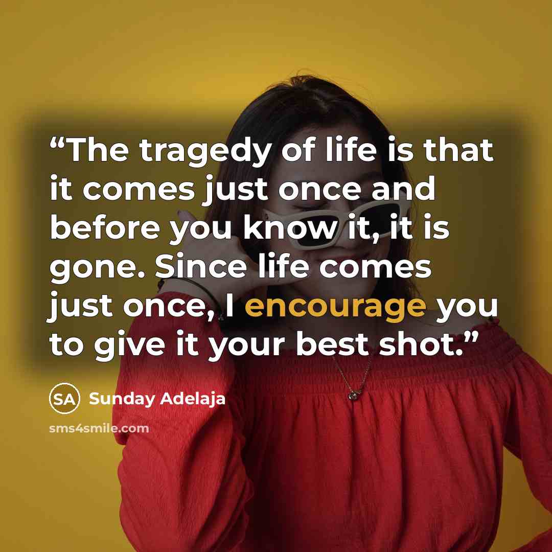 “The tragedy of life is that it comes just once and before you know it, it is gone. Since life comes just once, I encourage you to give it your best shot.” quote by Sunday Adelaja