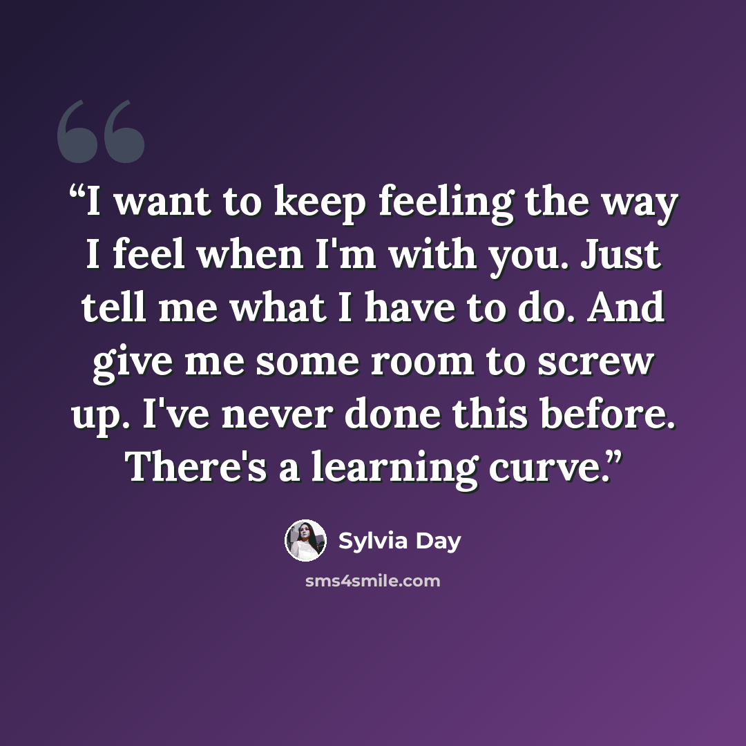 “I want to keep feeling the way I feel when I'm with you. Just tell me what I have to do. And give me some room to screw up. I've never done this before. There's a learning curve.” quote by Sylvia Day
