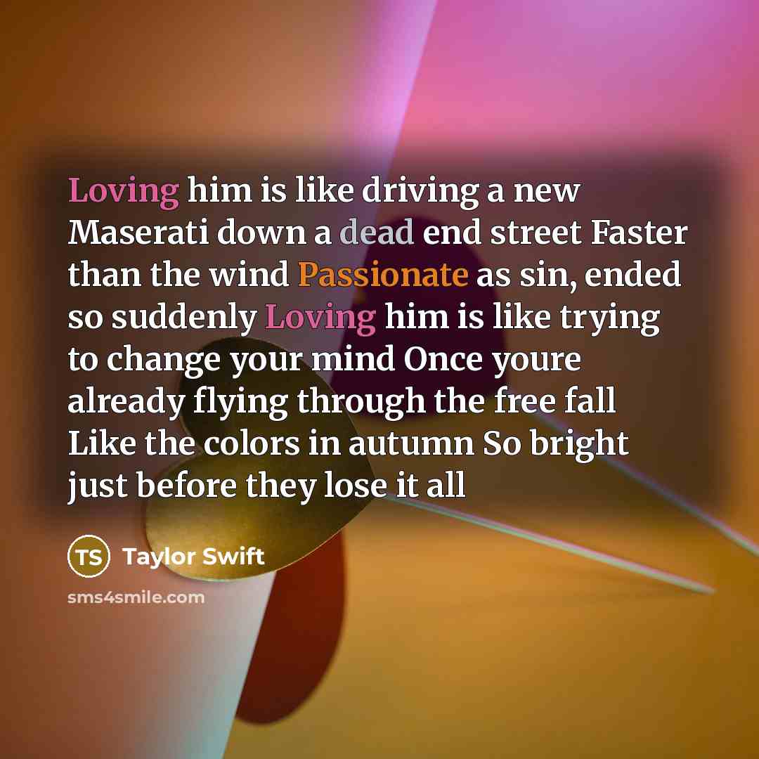 “Loving him is like driving a new Maserati down a dead end street Faster than the wind Passionate as sin, ended so suddenly Loving him is like trying to change your mind Once youre already flying through the free fall Like the colors in autumn So bright just before they lose it all” quote by Taylor Swift