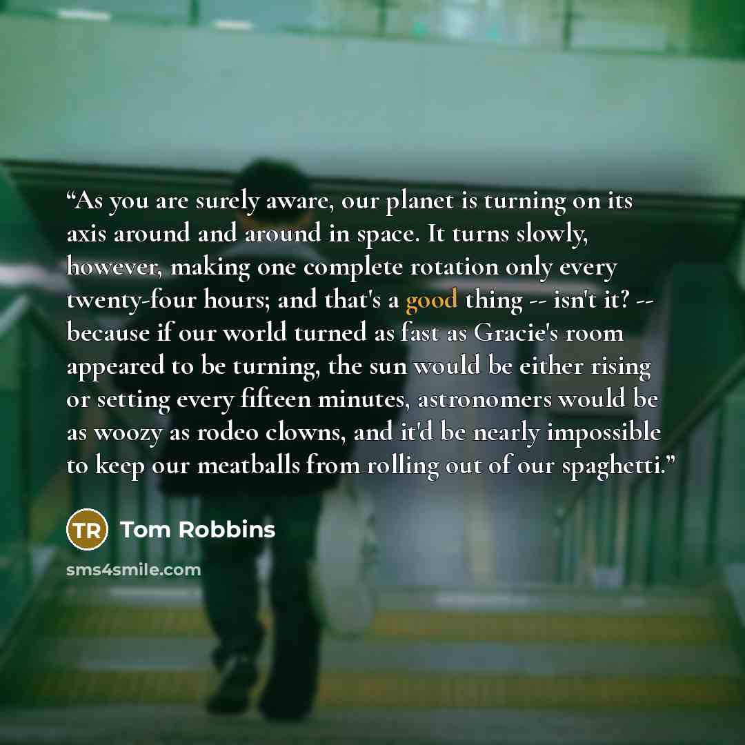 “As you are surely aware, our planet is turning on its axis around and around in space. It turns slowly, however, making one complete rotation only every twenty-four hours; and that's a good thing -- isn't it? -- because if our world turned as fast as Gracie's room appeared to be turning, the sun…” quote by Tom Robbins