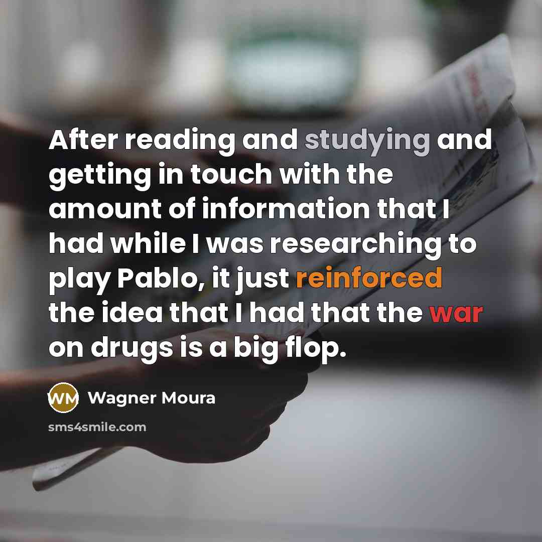 “After reading and studying and getting in touch with the amount of information that I had while I was researching to play Pablo, it just reinforced the idea that I had that the war on drugs is a big flop.” quote by Wagner Moura