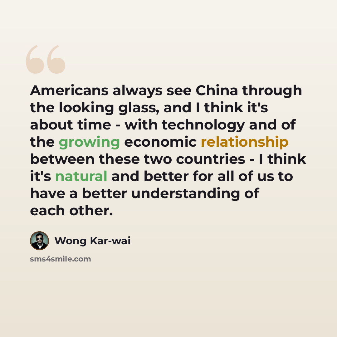 “Americans always see China through the looking glass, and I think it's about time - with technology and of the growing economic relationship between these two countries - I think it's natural and better for all of us to have a better understanding of each other.” quote by Wong Kar-wai