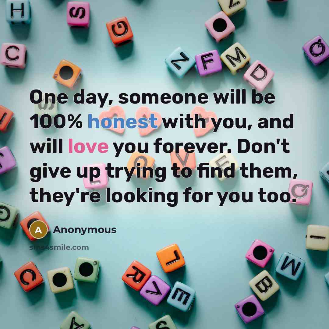 “One day, someone will be 100% honest with you, and will love you forever. Don't give up trying to find them, they're looking for you too.” quote by Anonymous