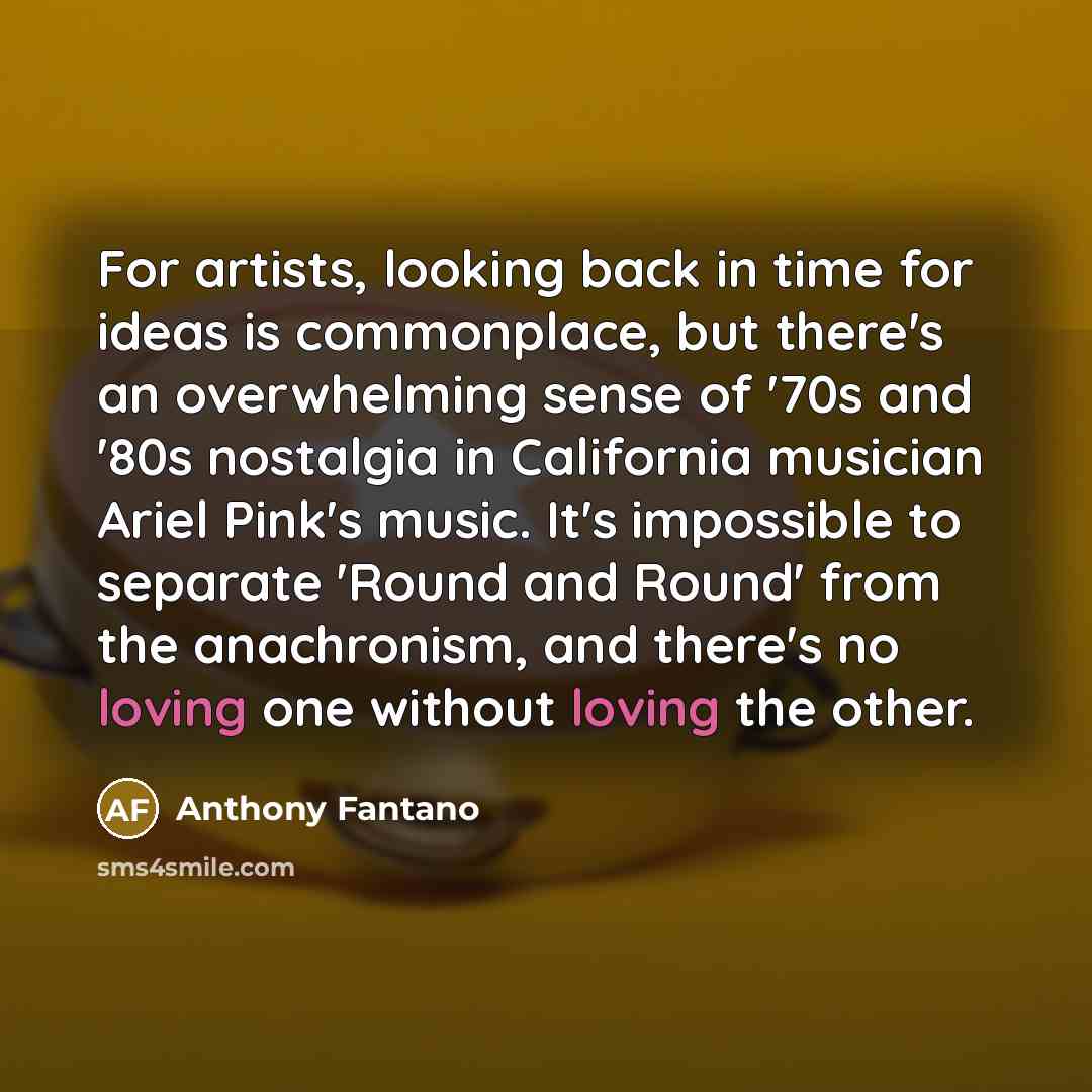 “For artists, looking back in time for ideas is commonplace, but there's an overwhelming sense of '70s and '80s nostalgia in California musician Ariel Pink's music. It's impossible to separate 'Round and Round' from the anachronism, and there's no loving one without loving the other.” quote by Anthony Fantano