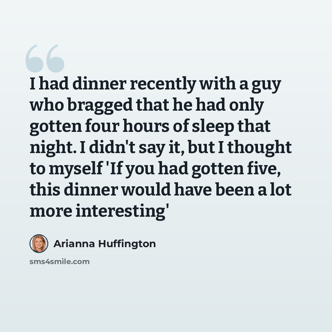 “I had dinner recently with a guy who bragged that he had only gotten four hours of sleep that night. I didn't say it, but I thought to myself 'If you had gotten five, this dinner would have been a lot more interesting'” quote by Arianna Huffington