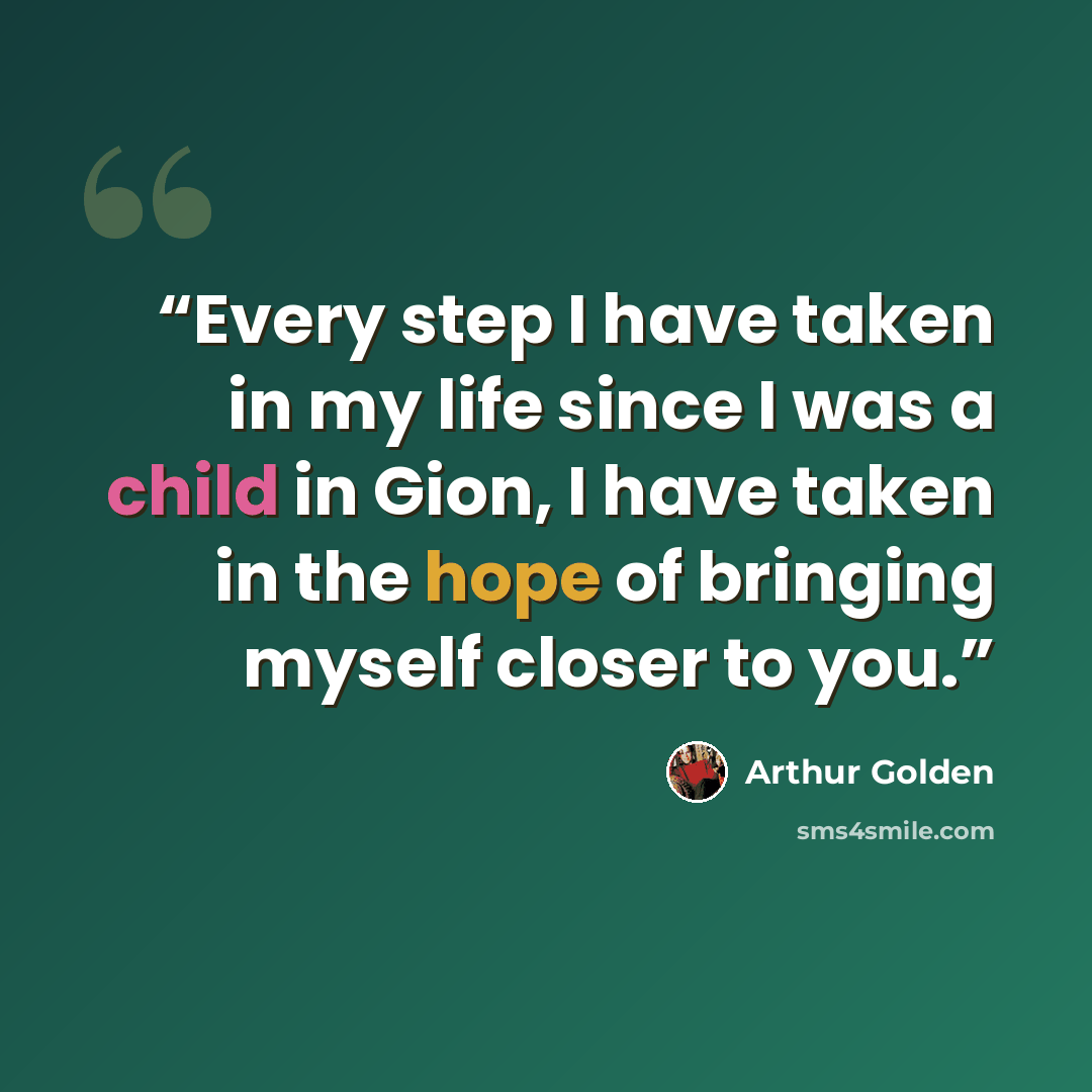“Every step I have taken in my life since I was a child in Gion, I have taken in the hope of bringing myself closer to you.” quote by Arthur Golden