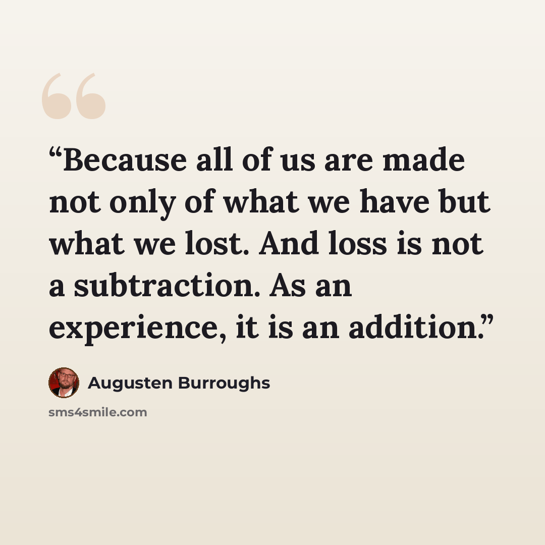 “Because all of us are made not only of what we have but what we lost. And loss is not a subtraction. As an experience, it is an addition.” quote by Augusten Burroughs