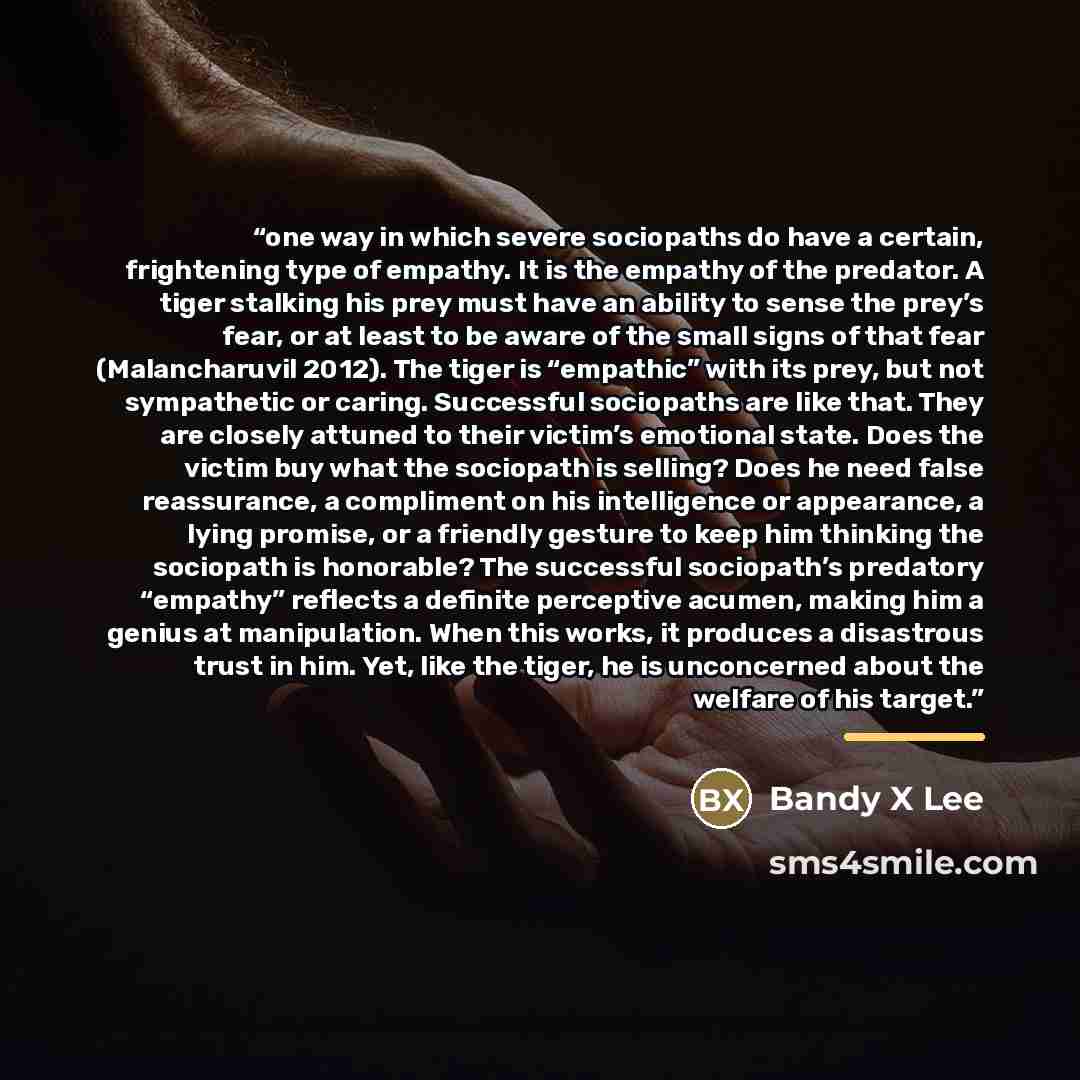 “one way in which severe sociopaths do have a certain, frightening type of empathy. It is the empathy of the predator. A tiger stalking his prey must have an ability to sense the prey’s fear, or at least to be aware of the small signs of that fear (Malancharuvil 2012). The tiger is “empathic” with…” quote by Bandy X Lee