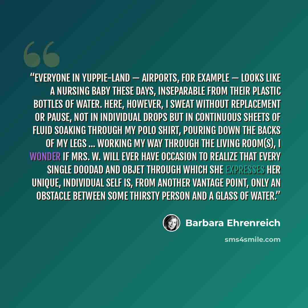 “Everyone in yuppie-land — airports, for example — looks like a nursing baby these days, inseparable from their plastic bottles of water. Here, however, I sweat without replacement or pause, not in individual drops but in continuous sheets of fluid soaking through my polo shirt, pouring down the…” quote by Barbara Ehrenreich