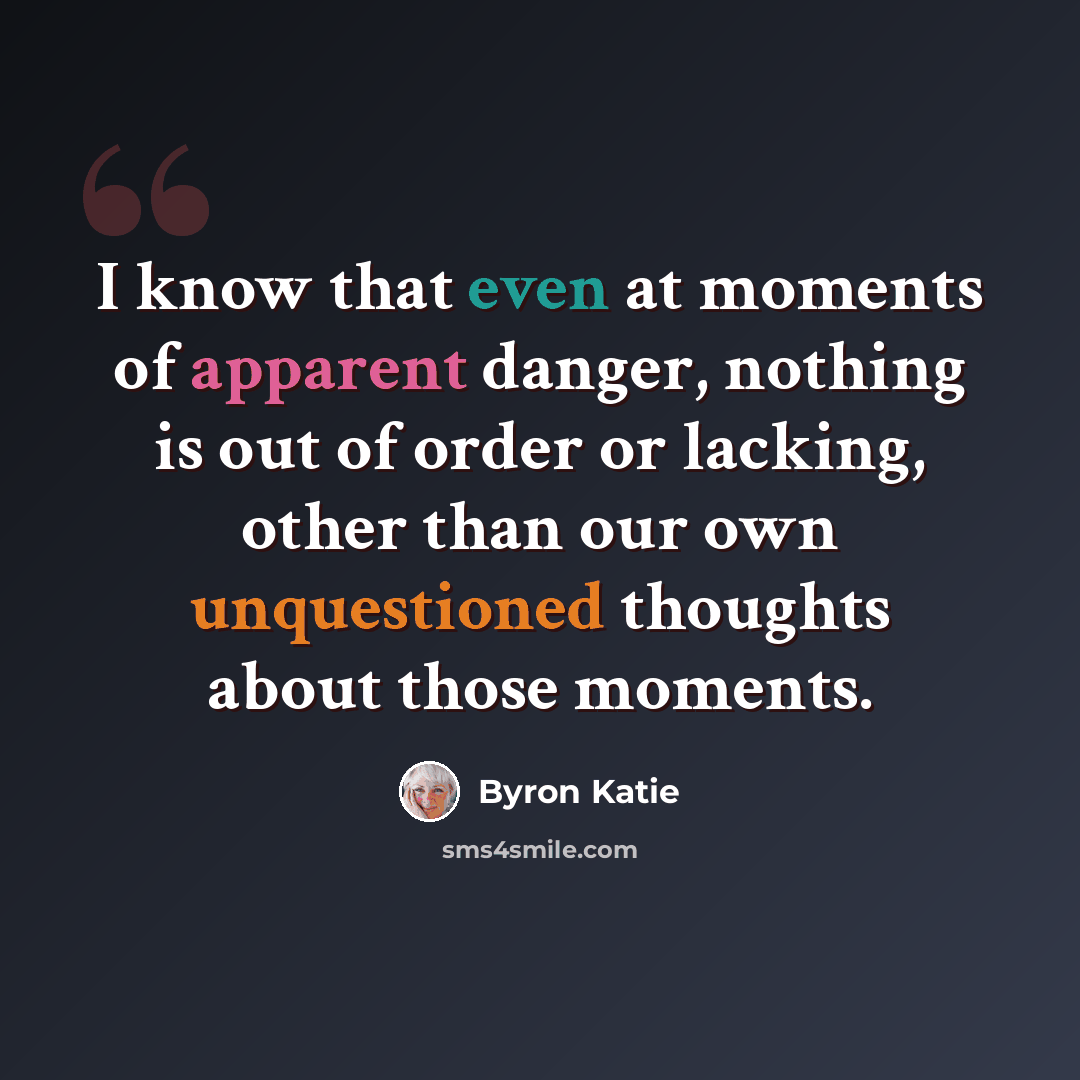 “I know that even at moments of apparent danger, nothing is out of order or lacking, other than our own unquestioned thoughts about those moments.” quote by Byron Katie