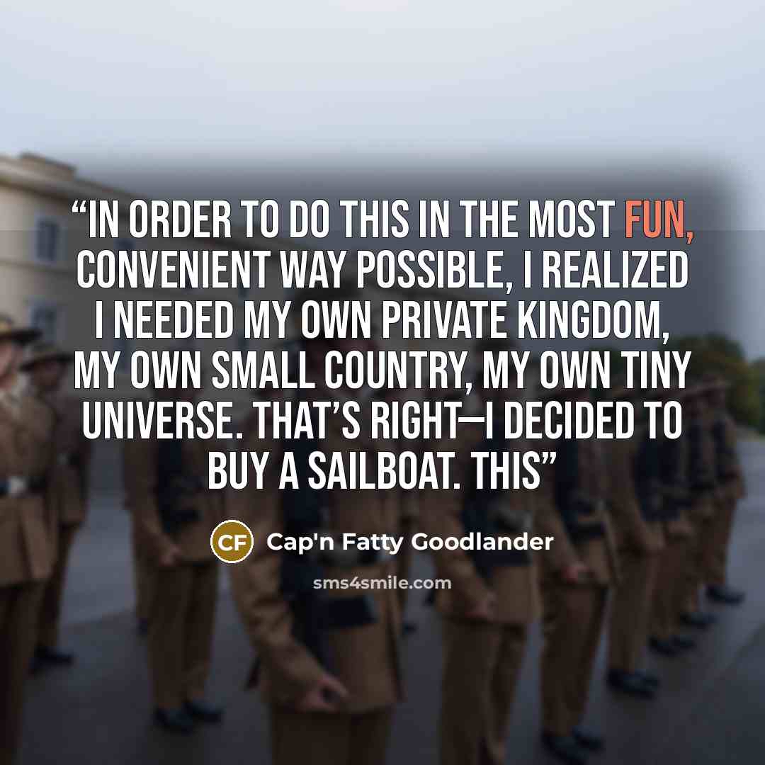 “In order to do this in the most fun, convenient way possible, I realized I needed my own private kingdom, my own small country, my own tiny universe. That’s right—I decided to buy a sailboat. This” quote by Cap'n Fatty Goodlander