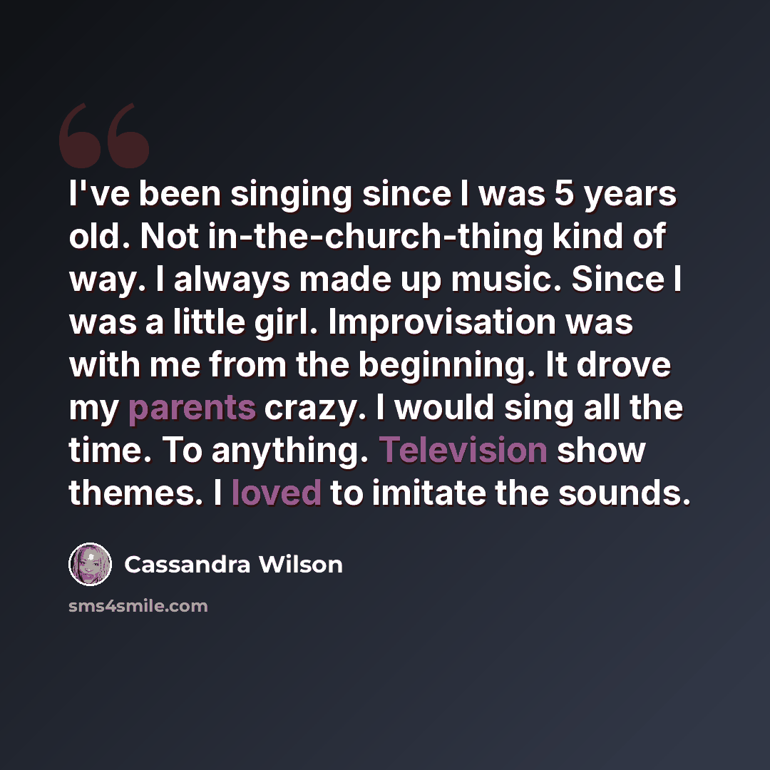 “I've been singing since I was 5 years old. Not in-the-church-thing kind of way. I always made up music. Since I was a little girl. Improvisation was with me from the beginning. It drove my parents crazy. I would sing all the time. To anything. Television show themes. I loved to imitate the sounds.” quote by Cassandra Wilson