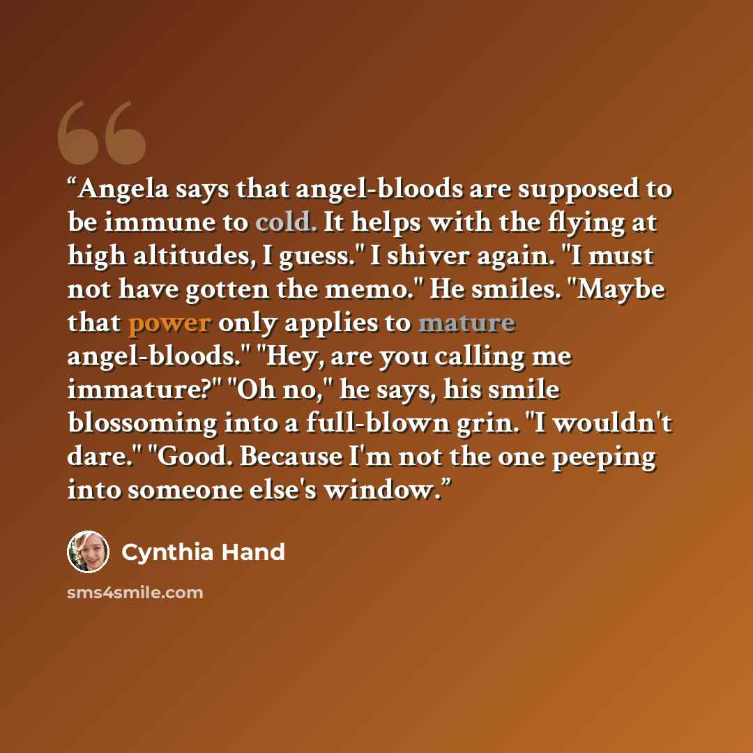 “Angela says that angel-bloods are supposed to be immune to cold. It helps with the flying at high altitudes, I guess." I shiver again. "I must not have gotten the memo." He smiles. "Maybe that power only applies to mature angel-bloods." "Hey, are you calling me immature?" "Oh no," he says, his…” quote by Cynthia Hand