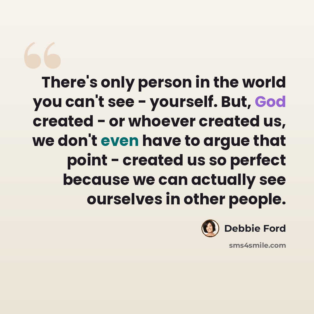 “There's only person in the world you can't see - yourself. But, God created - or whoever created us, we don't even have to argue that point - created us so perfect because we can actually see ourselves in other people.” quote by Debbie Ford