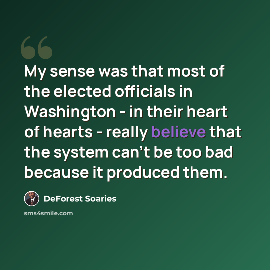 “My sense was that most of the elected officials in Washington - in their heart of hearts - really believe that the system can't be too bad because it produced them.” quote by DeForest Soaries