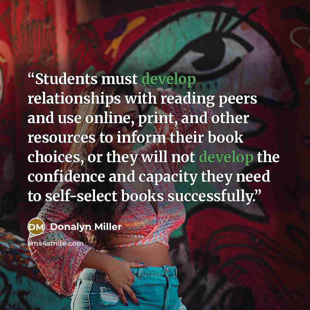 “Students must develop relationships with reading peers and use online, print, and other resources to inform their book choices, or they will not develop the confidence and capacity they need to self-select books successfully.” quote by Donalyn Miller
