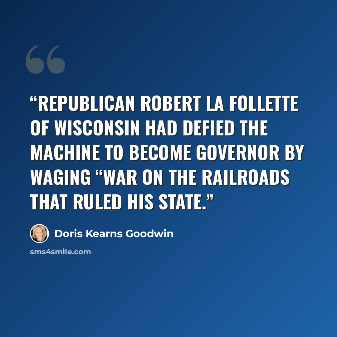 “Republican Robert La Follette of Wisconsin had defied the machine to become governor by waging “war on the railroads that ruled his state.” quote by Doris Kearns Goodwin
