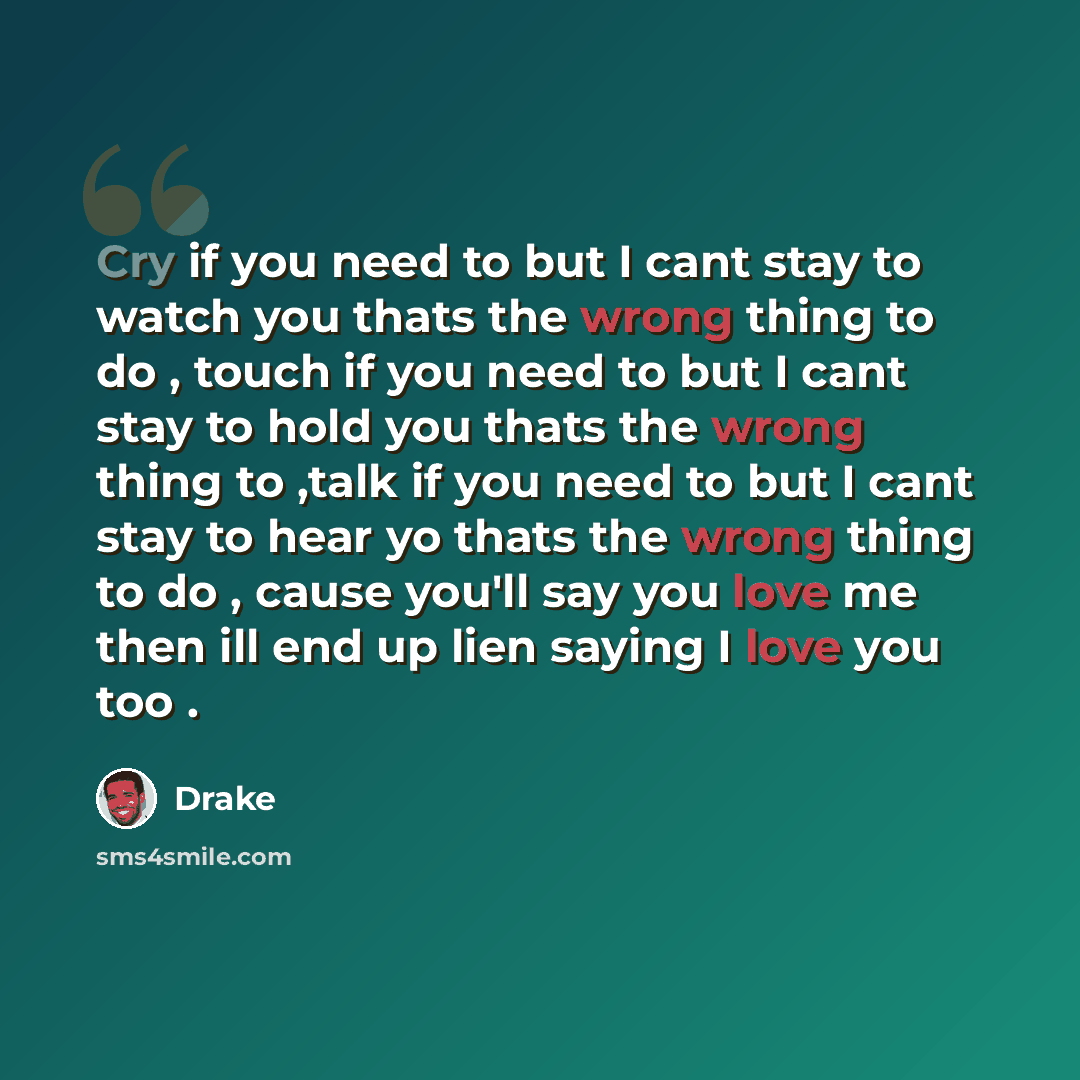 “Cry if you need to but I cant stay to watch you thats the wrong thing to do , touch if you need to but I cant stay to hold you thats the wrong thing to ,talk if you need to but I cant stay to hear yo thats the wrong thing to do , cause you'll say you love me then ill end up lien saying I love you…” quote by Drake