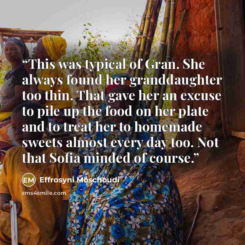 “This was typical of Gran. She always found her granddaughter too thin. That gave her an excuse to pile up the food on her plate and to treat her to homemade sweets almost every day too. Not that Sofia minded of course.” quote by Effrosyni Moschoudi