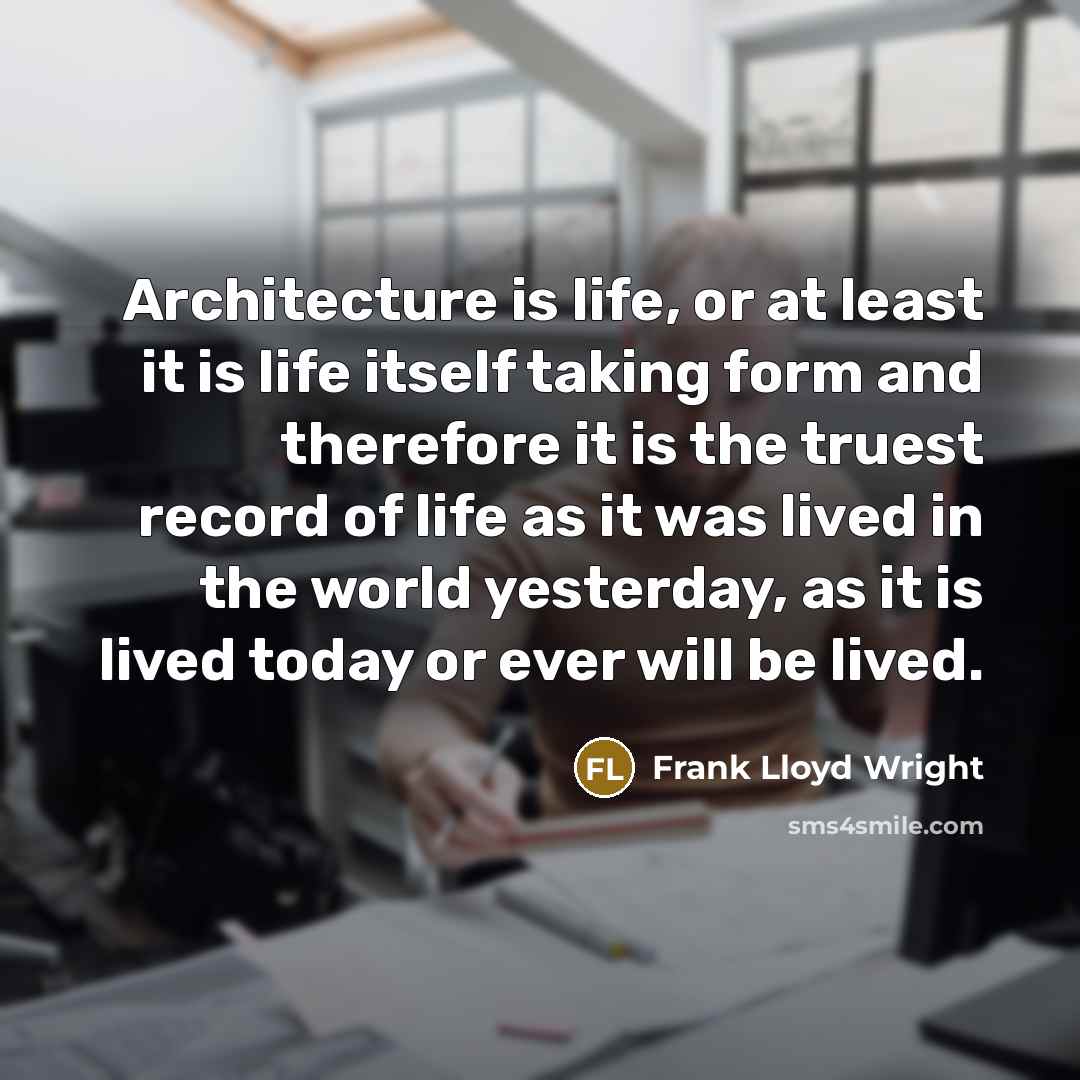 “Architecture is life, or at least it is life itself taking form and therefore it is the truest record of life as it was lived in the world yesterday, as it is lived today or ever will be lived.” quote by Frank Lloyd Wright