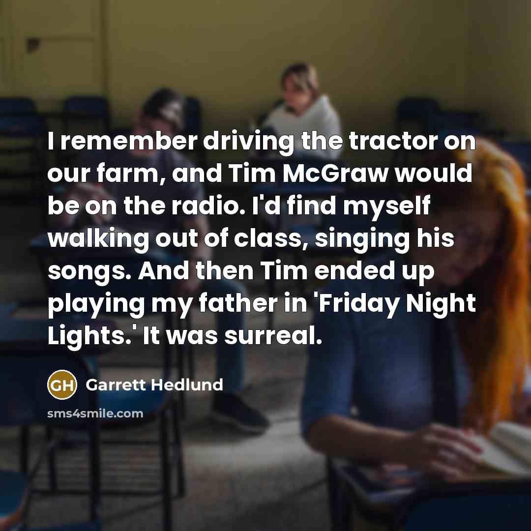 “I remember driving the tractor on our farm, and Tim McGraw would be on the radio. I'd find myself walking out of class, singing his songs. And then Tim ended up playing my father in 'Friday Night Lights.' It was surreal.” quote by Garrett Hedlund