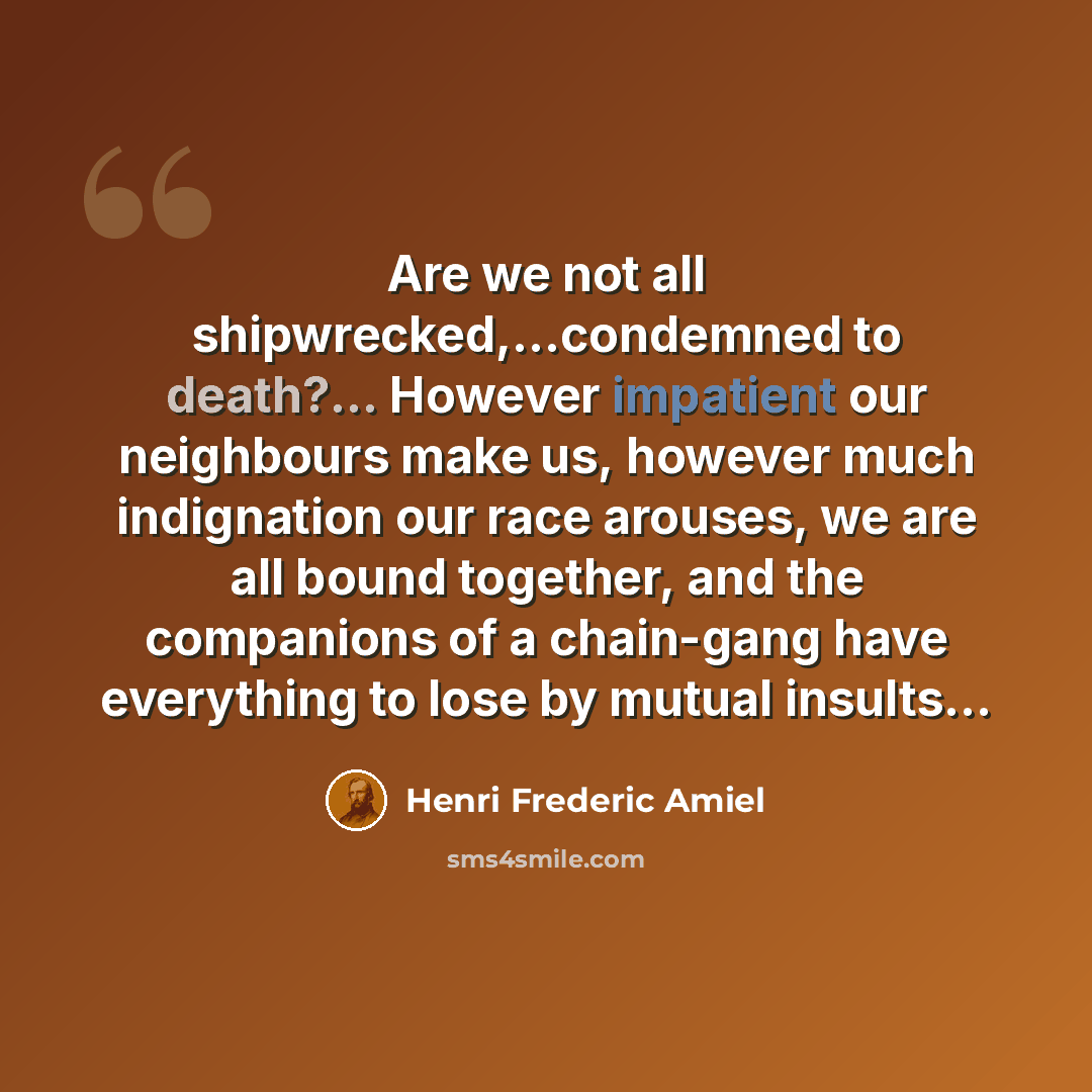 “Are we not all shipwrecked,...condemned to death?... However impatient our neighbours make us, however much indignation our race arouses, we are all bound together, and the companions of a chain-gang have everything to lose by mutual insults...” quote by Henri Frederic Amiel