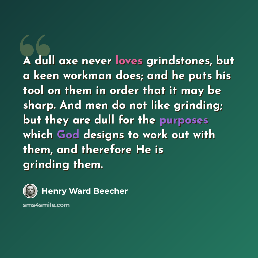 “A dull axe never loves grindstones, but a keen workman does; and he puts his tool on them in order that it may be sharp. And men do not like grinding; but they are dull for the purposes which God designs to work out with them, and therefore He is grinding them.” quote by Henry Ward Beecher