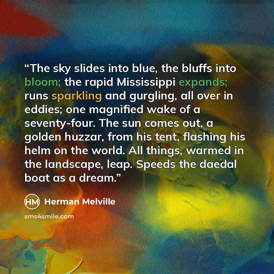 “The sky slides into blue, the bluffs into bloom; the rapid Mississippi expands; runs sparkling and gurgling, all over in eddies; one magnified wake of a seventy-four. The sun comes out, a golden huzzar, from his tent, flashing his helm on the world. All things, warmed in the landscape, leap…” quote by Herman Melville