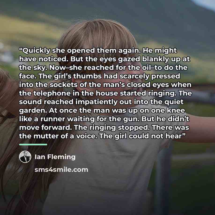 “Quickly she opened them again. He might have noticed. But the eyes gazed blankly up at the sky. Now–she reached for the oil–to do the face. The girl’s thumbs had scarcely pressed into the sockets of the man’s closed eyes when the telephone in the house started ringing. The sound reached…” quote by Ian Fleming