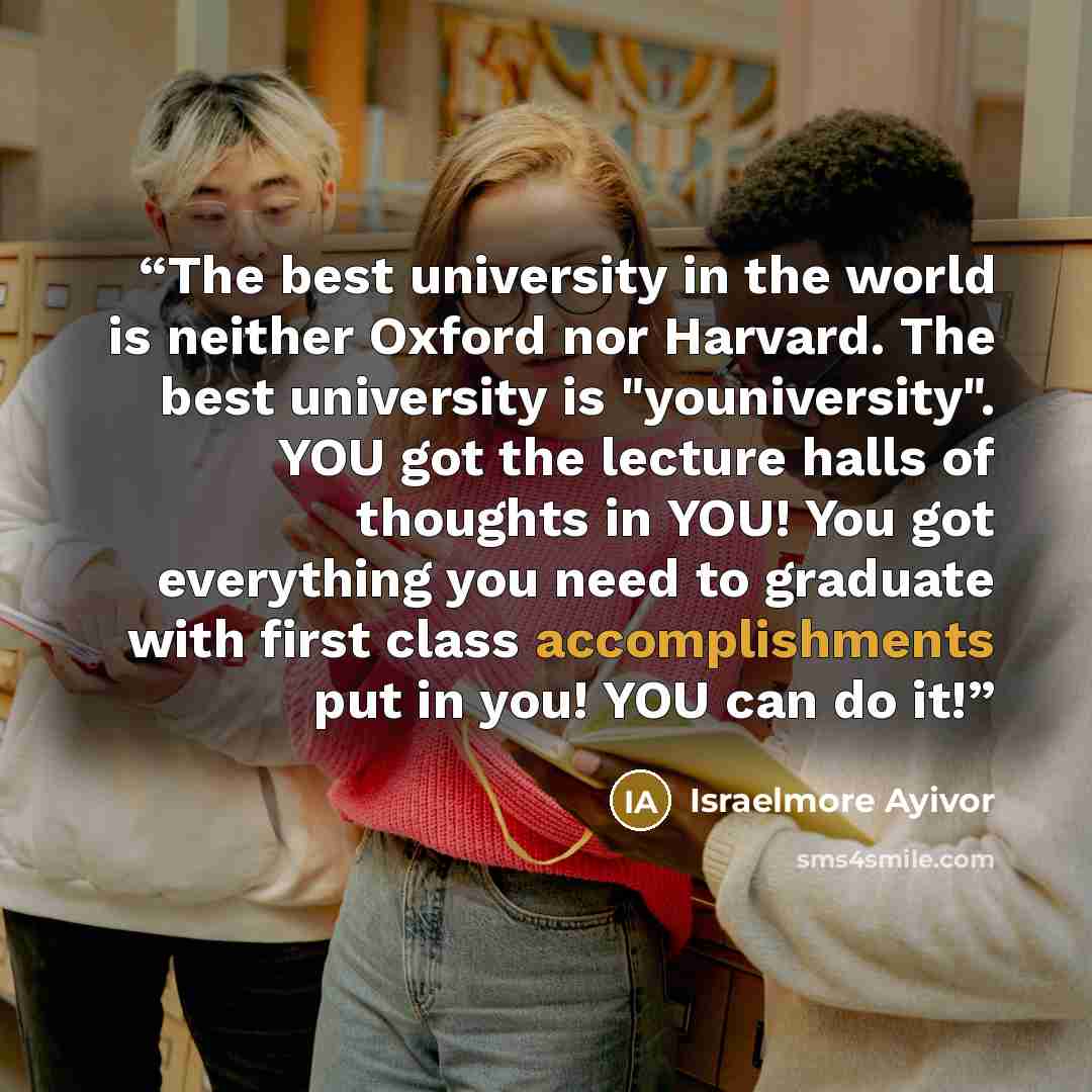 “The best university in the world is neither Oxford nor Harvard. The best university is "youniversity". YOU got the lecture halls of thoughts in YOU! You got everything you need to graduate with first class accomplishments put in you! YOU can do it!” quote by Israelmore Ayivor