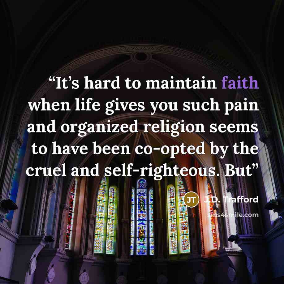 “It’s hard to maintain faith when life gives you such pain and organized religion seems to have been co-opted by the cruel and self-righteous. But” quote by J.D. Trafford