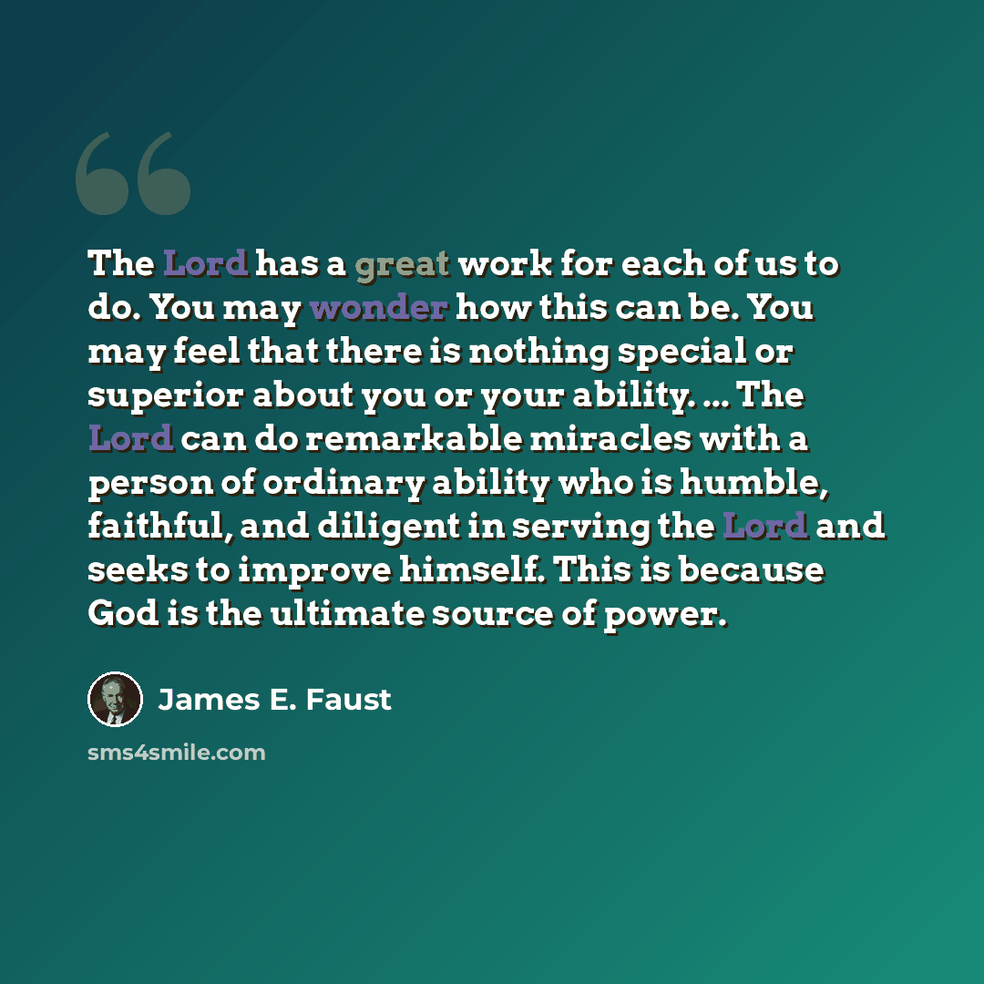 “The Lord has a great work for each of us to do. You may wonder how this can be. You may feel that there is nothing special or superior about you or your ability. ... The Lord can do remarkable miracles with a person of ordinary ability who is humble, faithful, and diligent in serving the Lord and…” quote by James E. Faust